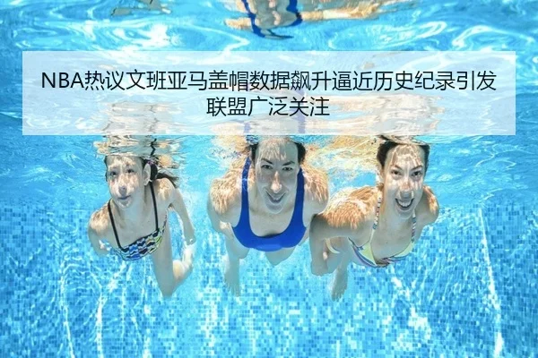 NBA热议文班亚马盖帽数据飙升逼近历史纪录引发联盟广泛关注