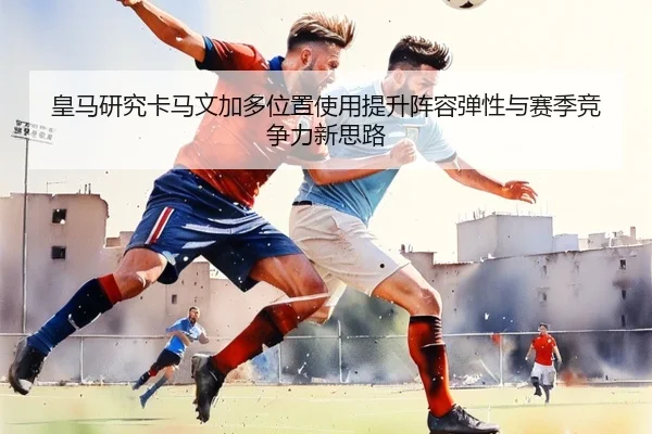 皇马研究卡马文加多位置使用提升阵容弹性与赛季竞争力新思路