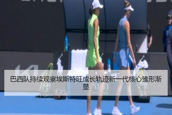 巴西队持续观察埃斯特旺成长轨迹新一代核心雏形渐显