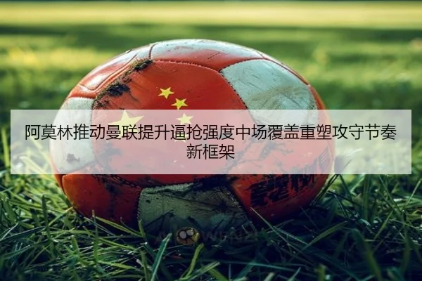 阿莫林推动曼联提升逼抢强度中场覆盖重塑攻守节奏新框架